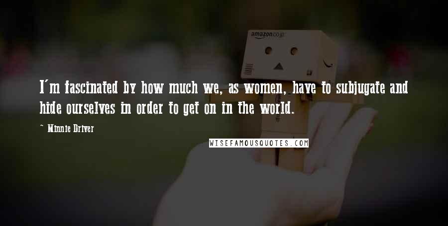 Minnie Driver Quotes: I'm fascinated by how much we, as women, have to subjugate and hide ourselves in order to get on in the world.