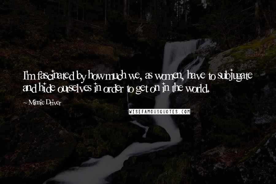 Minnie Driver Quotes: I'm fascinated by how much we, as women, have to subjugate and hide ourselves in order to get on in the world.