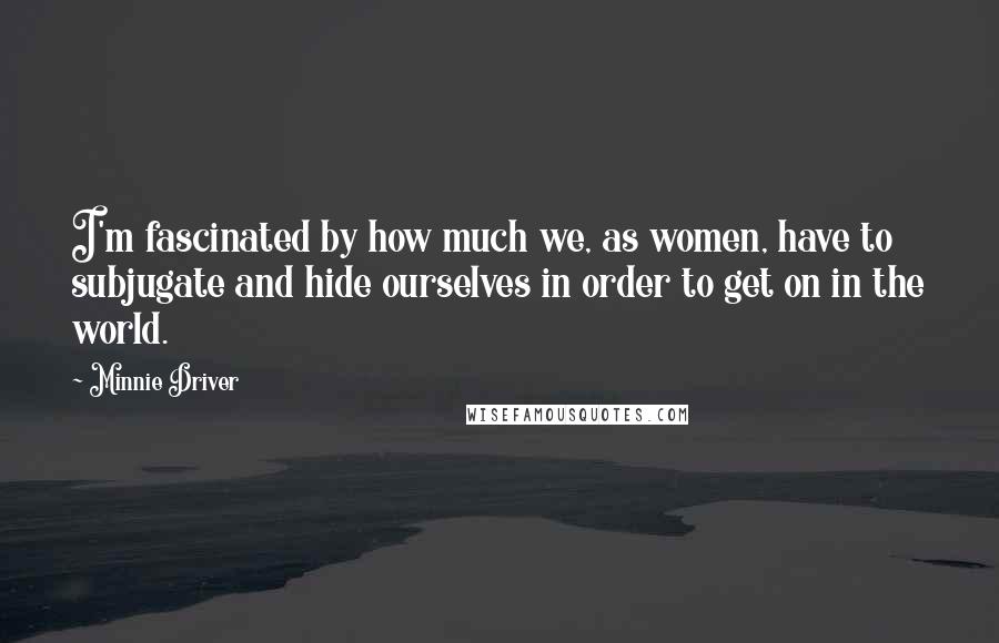 Minnie Driver Quotes: I'm fascinated by how much we, as women, have to subjugate and hide ourselves in order to get on in the world.