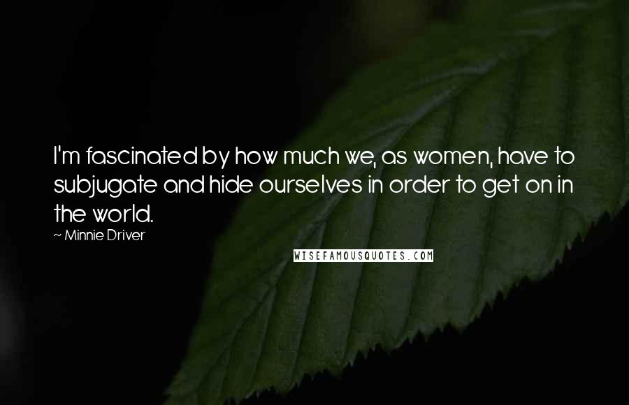 Minnie Driver Quotes: I'm fascinated by how much we, as women, have to subjugate and hide ourselves in order to get on in the world.