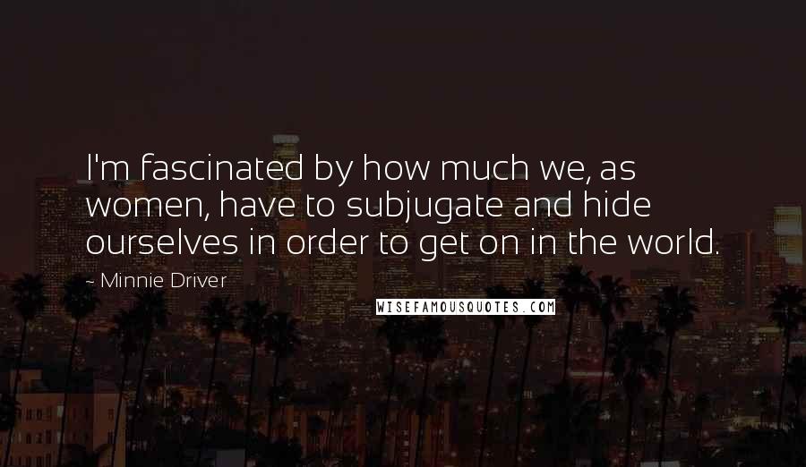 Minnie Driver Quotes: I'm fascinated by how much we, as women, have to subjugate and hide ourselves in order to get on in the world.