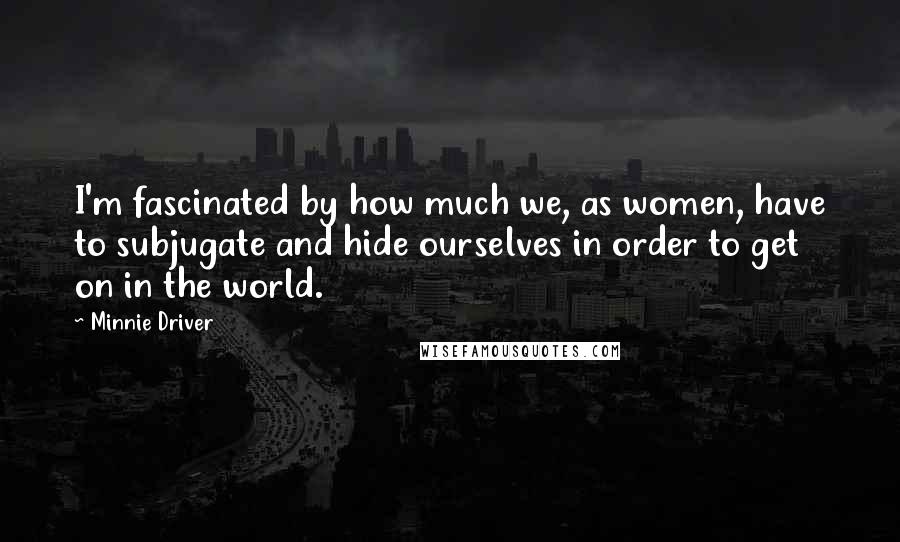 Minnie Driver Quotes: I'm fascinated by how much we, as women, have to subjugate and hide ourselves in order to get on in the world.