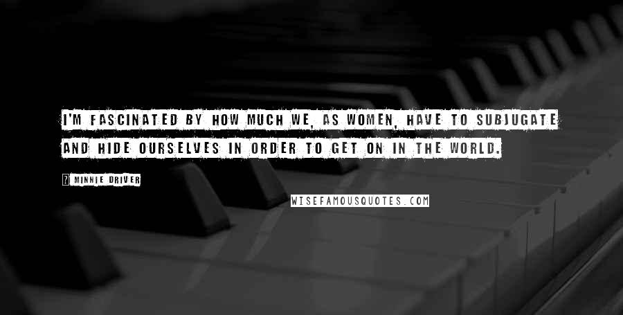 Minnie Driver Quotes: I'm fascinated by how much we, as women, have to subjugate and hide ourselves in order to get on in the world.