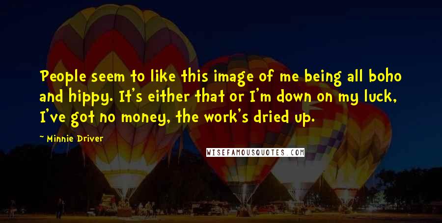 Minnie Driver Quotes: People seem to like this image of me being all boho and hippy. It's either that or I'm down on my luck, I've got no money, the work's dried up.