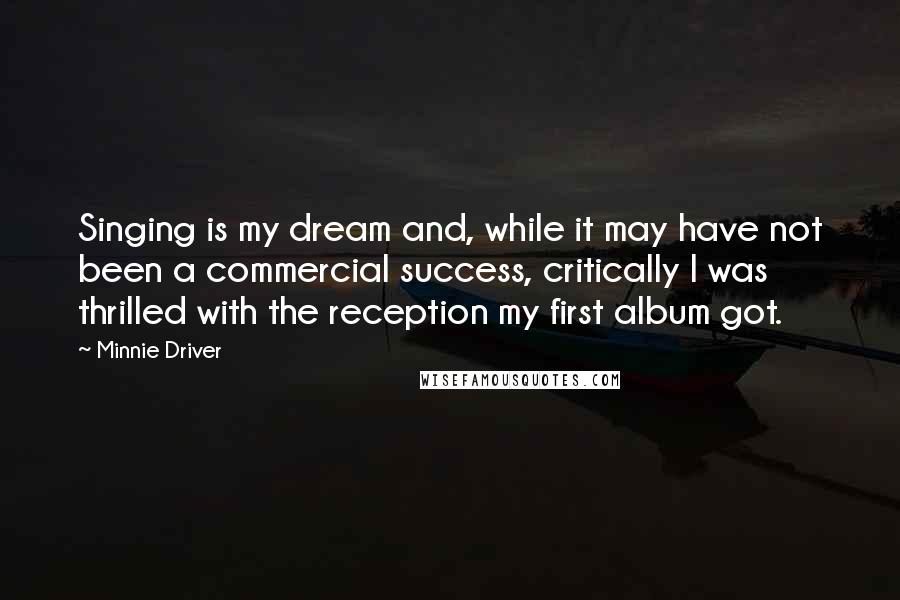 Minnie Driver Quotes: Singing is my dream and, while it may have not been a commercial success, critically I was thrilled with the reception my first album got.