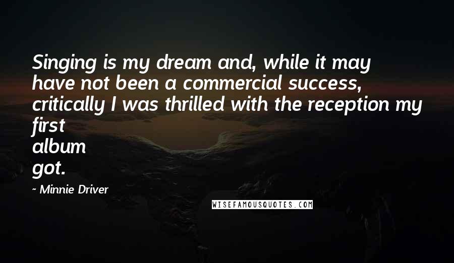 Minnie Driver Quotes: Singing is my dream and, while it may have not been a commercial success, critically I was thrilled with the reception my first album got.