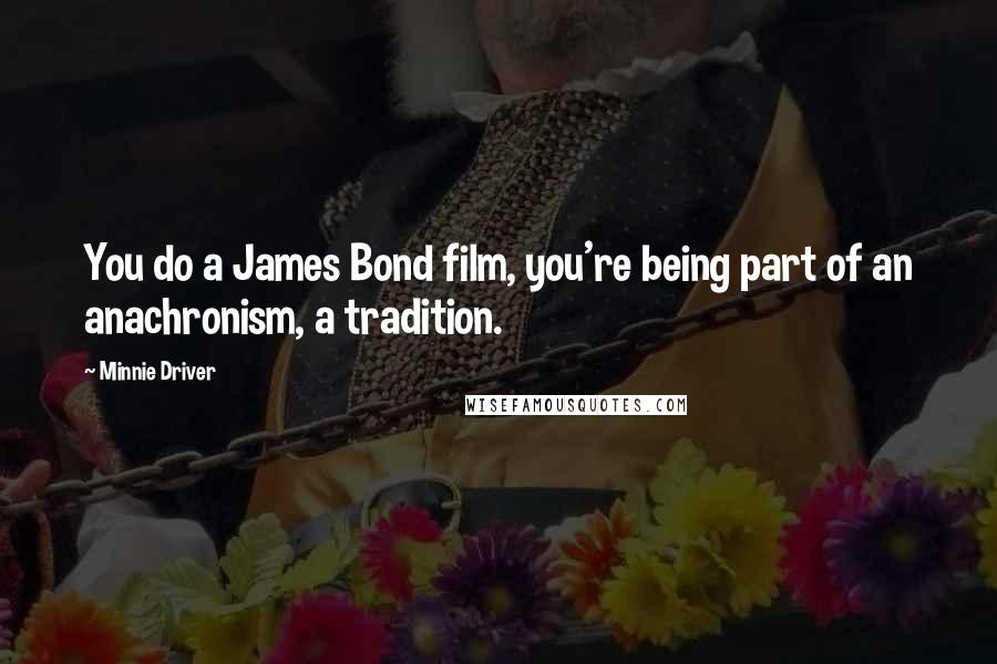 Minnie Driver Quotes: You do a James Bond film, you're being part of an anachronism, a tradition.