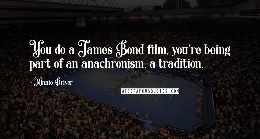 Minnie Driver Quotes: You do a James Bond film, you're being part of an anachronism, a tradition.