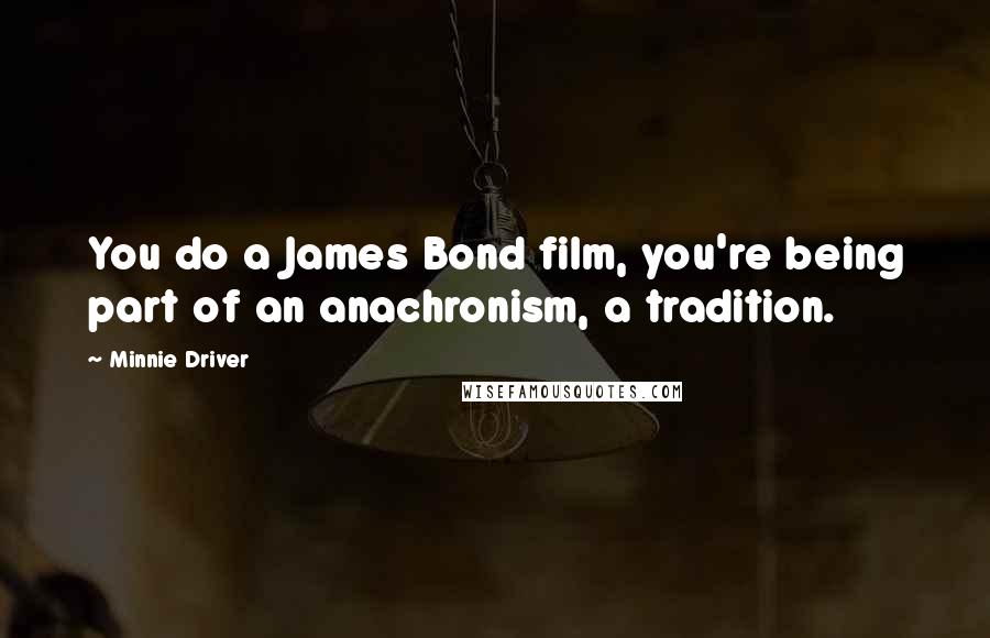 Minnie Driver Quotes: You do a James Bond film, you're being part of an anachronism, a tradition.