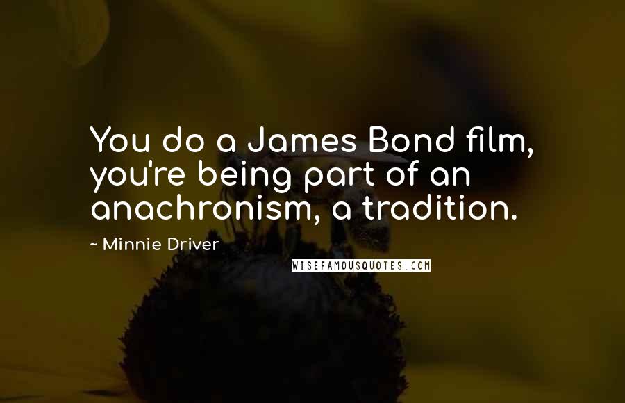 Minnie Driver Quotes: You do a James Bond film, you're being part of an anachronism, a tradition.