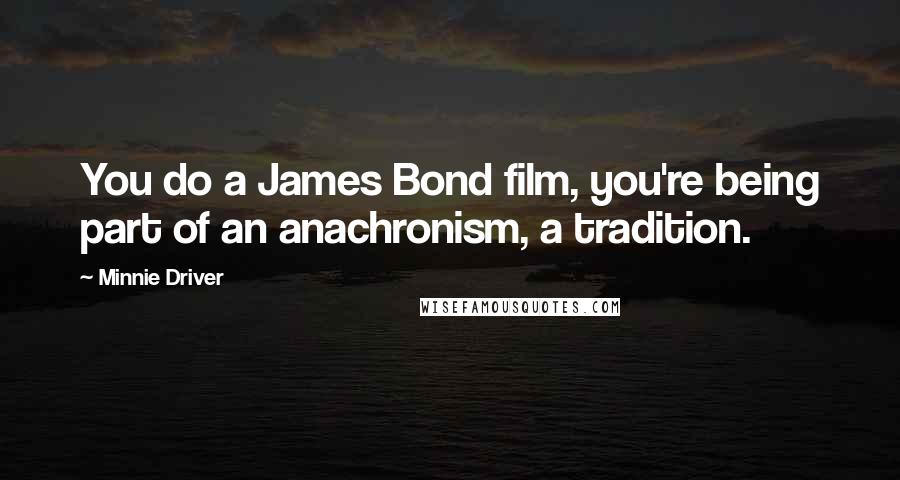 Minnie Driver Quotes: You do a James Bond film, you're being part of an anachronism, a tradition.