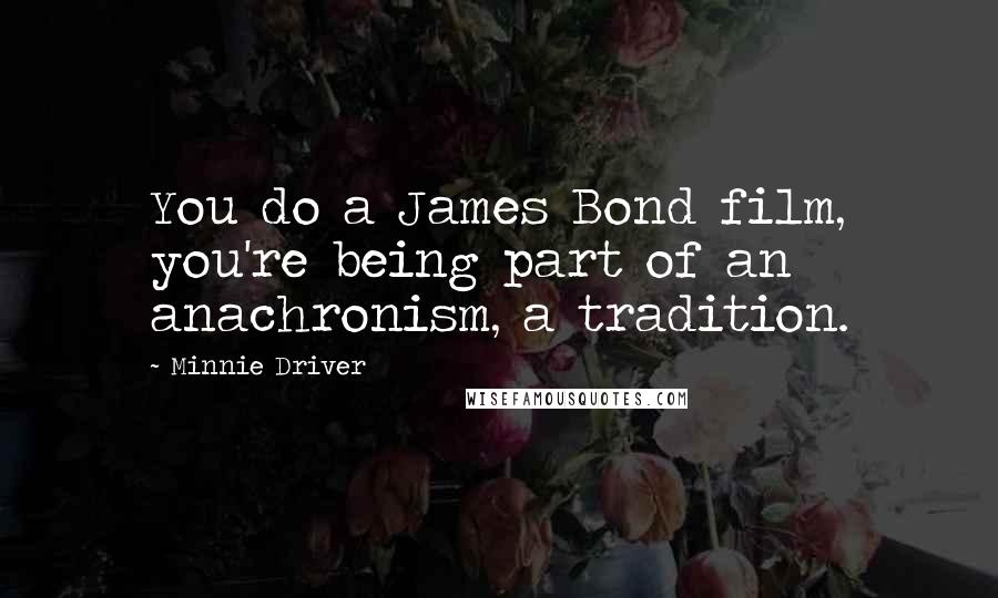 Minnie Driver Quotes: You do a James Bond film, you're being part of an anachronism, a tradition.