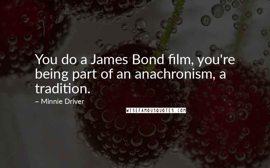 Minnie Driver Quotes: You do a James Bond film, you're being part of an anachronism, a tradition.