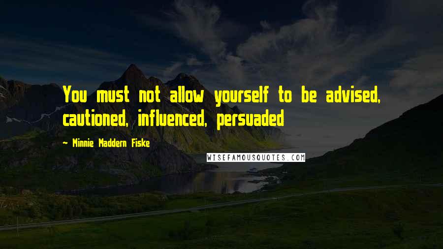 Minnie Maddern Fiske Quotes: You must not allow yourself to be advised, cautioned, influenced, persuaded