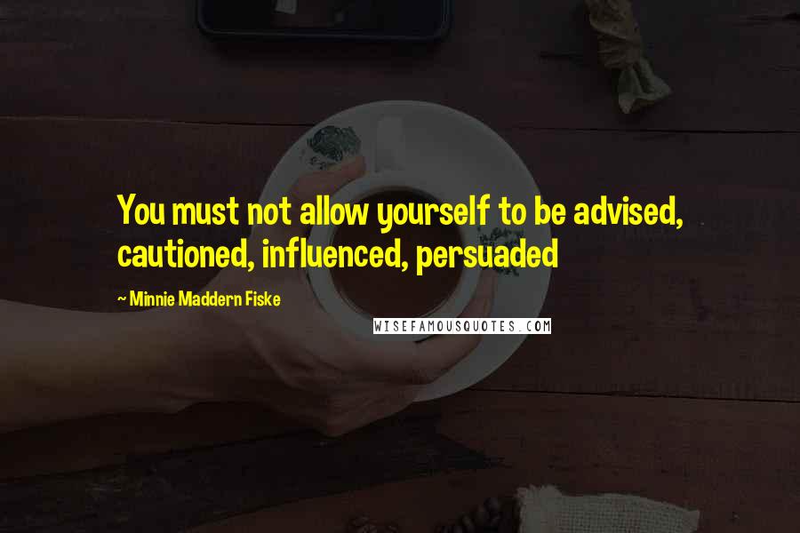 Minnie Maddern Fiske Quotes: You must not allow yourself to be advised, cautioned, influenced, persuaded