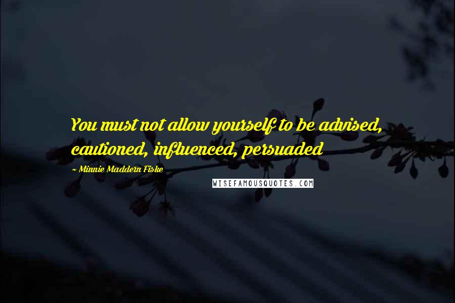 Minnie Maddern Fiske Quotes: You must not allow yourself to be advised, cautioned, influenced, persuaded