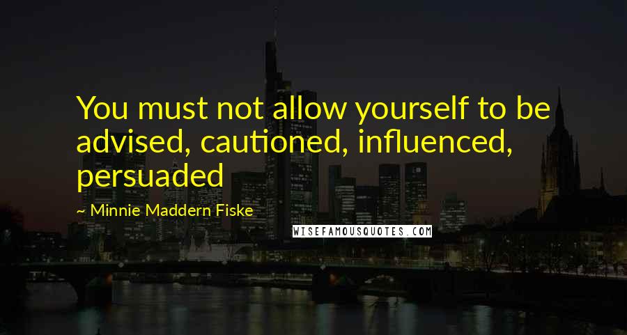 Minnie Maddern Fiske Quotes: You must not allow yourself to be advised, cautioned, influenced, persuaded