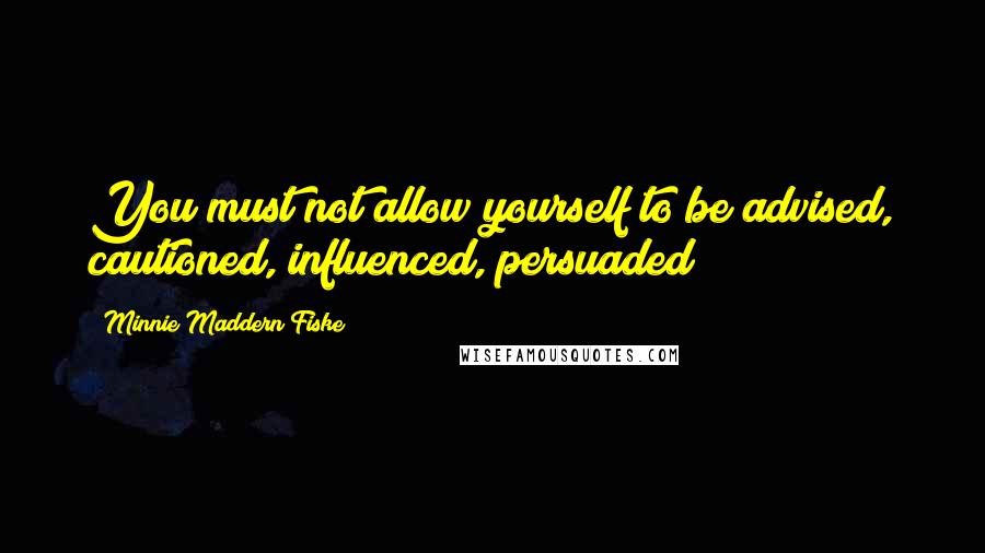 Minnie Maddern Fiske Quotes: You must not allow yourself to be advised, cautioned, influenced, persuaded