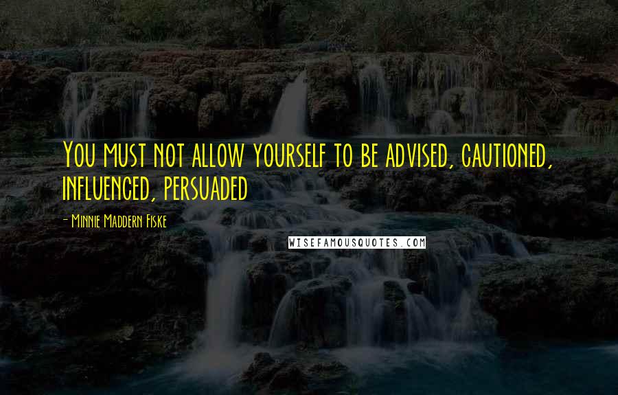 Minnie Maddern Fiske Quotes: You must not allow yourself to be advised, cautioned, influenced, persuaded