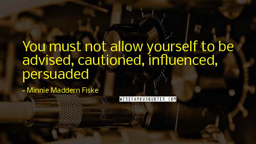 Minnie Maddern Fiske Quotes: You must not allow yourself to be advised, cautioned, influenced, persuaded