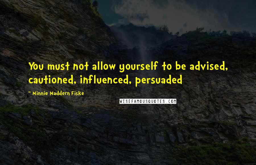 Minnie Maddern Fiske Quotes: You must not allow yourself to be advised, cautioned, influenced, persuaded