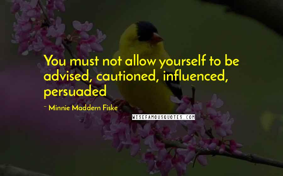 Minnie Maddern Fiske Quotes: You must not allow yourself to be advised, cautioned, influenced, persuaded