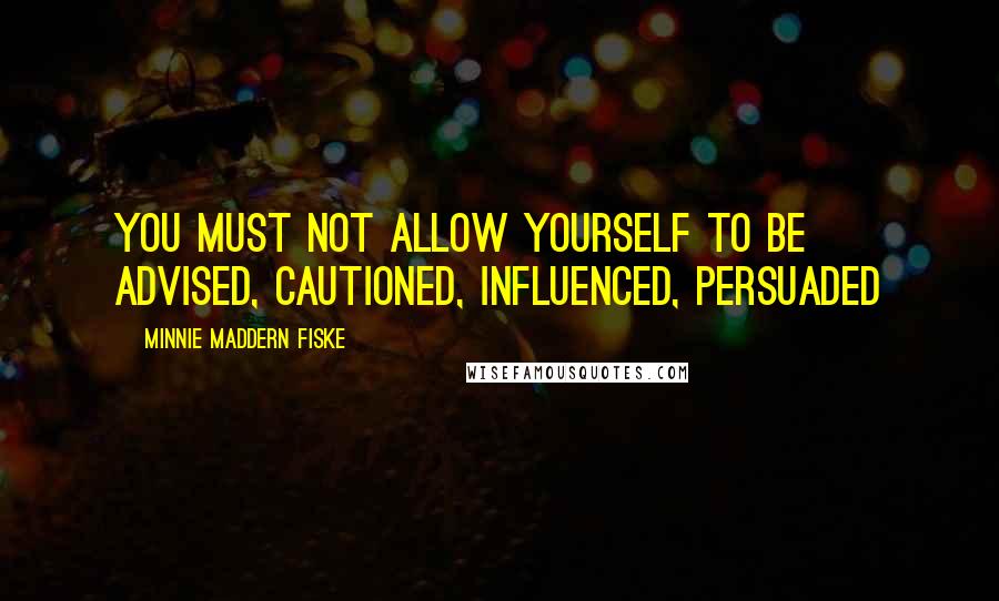 Minnie Maddern Fiske Quotes: You must not allow yourself to be advised, cautioned, influenced, persuaded