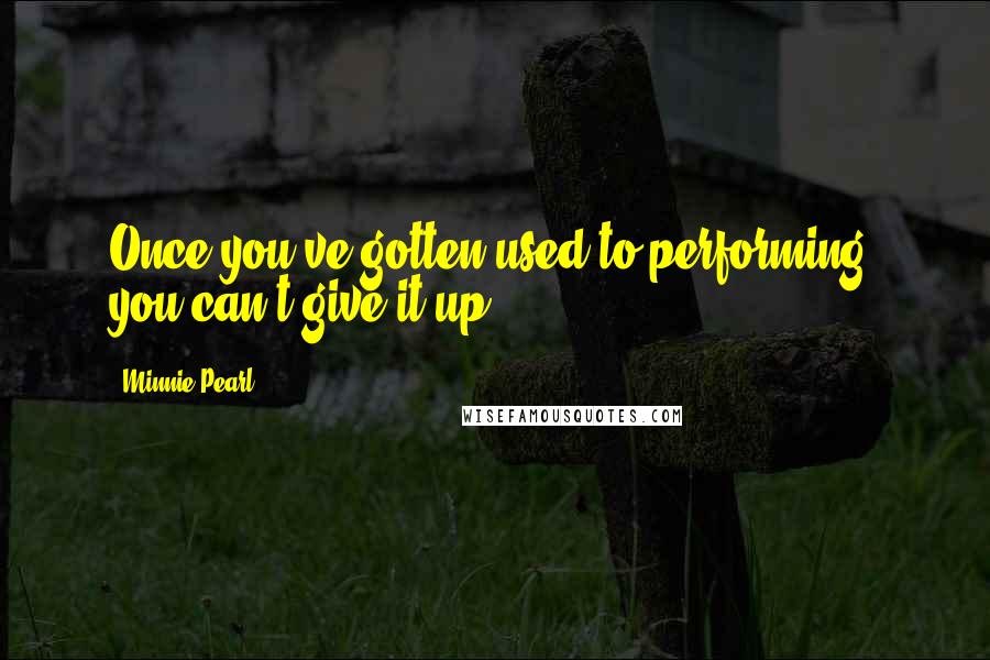 Minnie Pearl Quotes: Once you've gotten used to performing, you can't give it up.