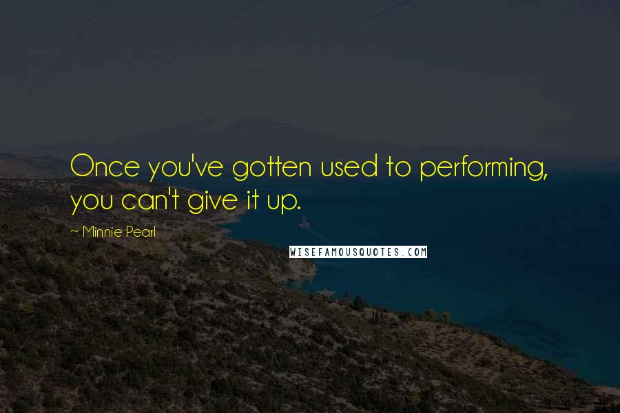 Minnie Pearl Quotes: Once you've gotten used to performing, you can't give it up.