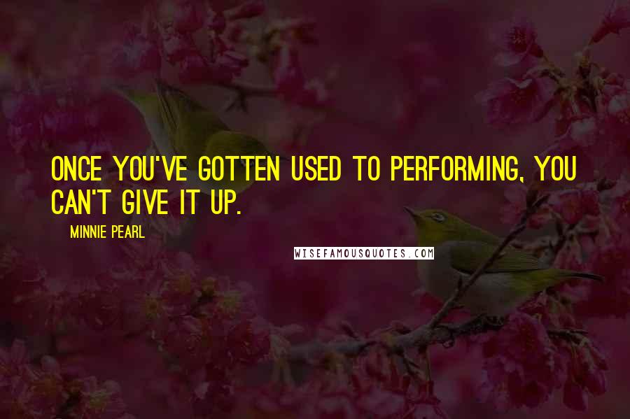 Minnie Pearl Quotes: Once you've gotten used to performing, you can't give it up.