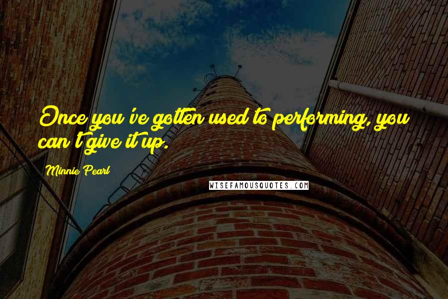 Minnie Pearl Quotes: Once you've gotten used to performing, you can't give it up.