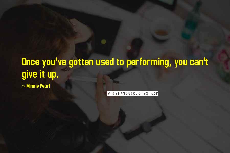 Minnie Pearl Quotes: Once you've gotten used to performing, you can't give it up.