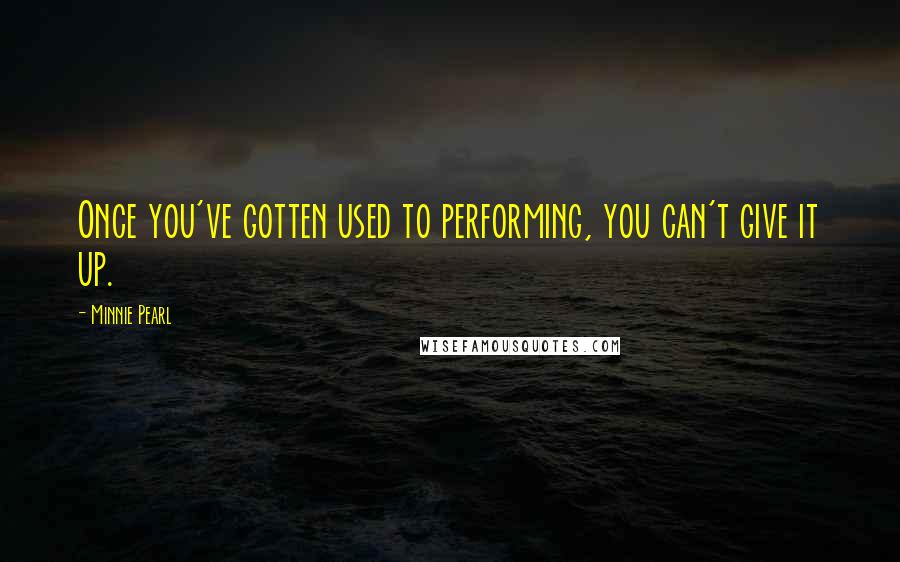 Minnie Pearl Quotes: Once you've gotten used to performing, you can't give it up.