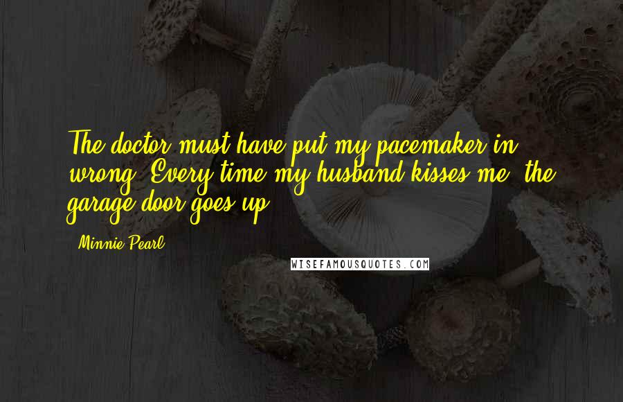 Minnie Pearl Quotes: The doctor must have put my pacemaker in wrong. Every time my husband kisses me, the garage door goes up.