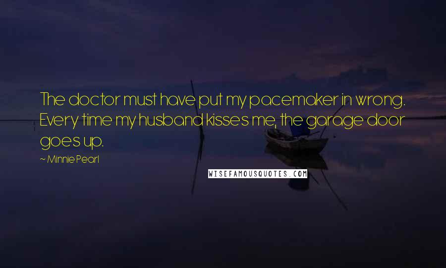 Minnie Pearl Quotes: The doctor must have put my pacemaker in wrong. Every time my husband kisses me, the garage door goes up.