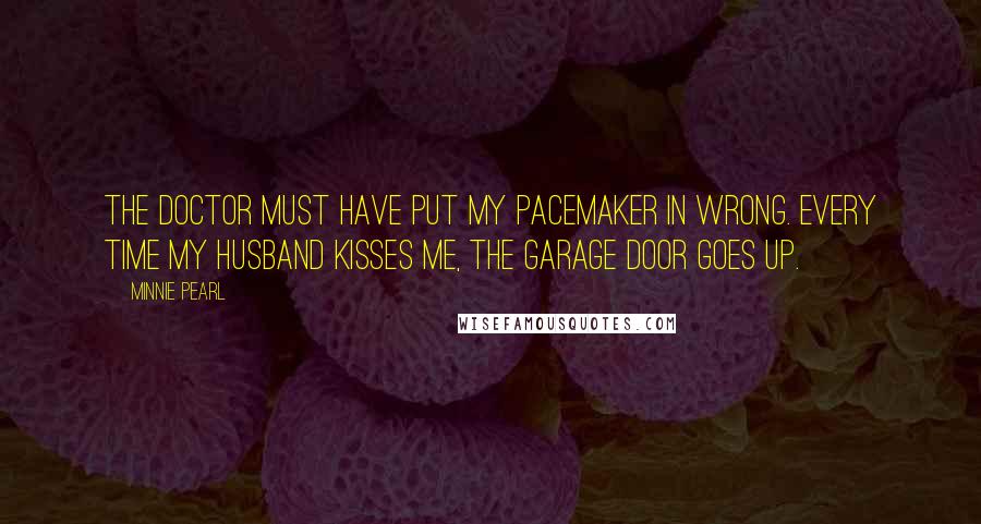 Minnie Pearl Quotes: The doctor must have put my pacemaker in wrong. Every time my husband kisses me, the garage door goes up.