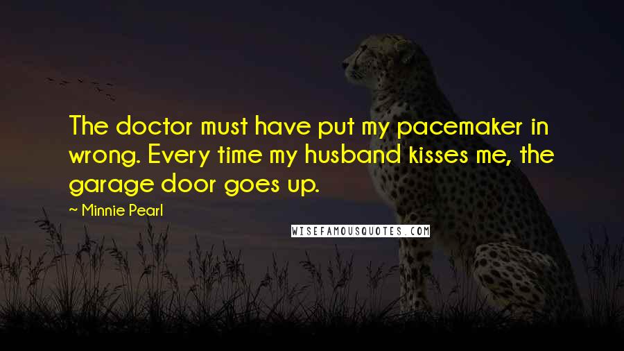 Minnie Pearl Quotes: The doctor must have put my pacemaker in wrong. Every time my husband kisses me, the garage door goes up.