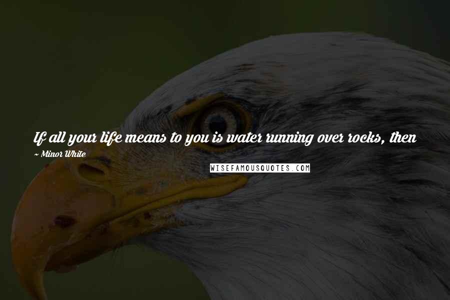 Minor White Quotes: If all your life means to you is water running over rocks, then photograph it, but I want to create something that would not have existed without me.