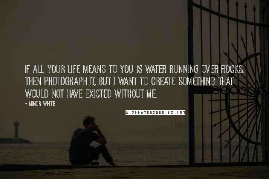 Minor White Quotes: If all your life means to you is water running over rocks, then photograph it, but I want to create something that would not have existed without me.