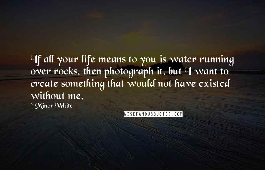 Minor White Quotes: If all your life means to you is water running over rocks, then photograph it, but I want to create something that would not have existed without me.