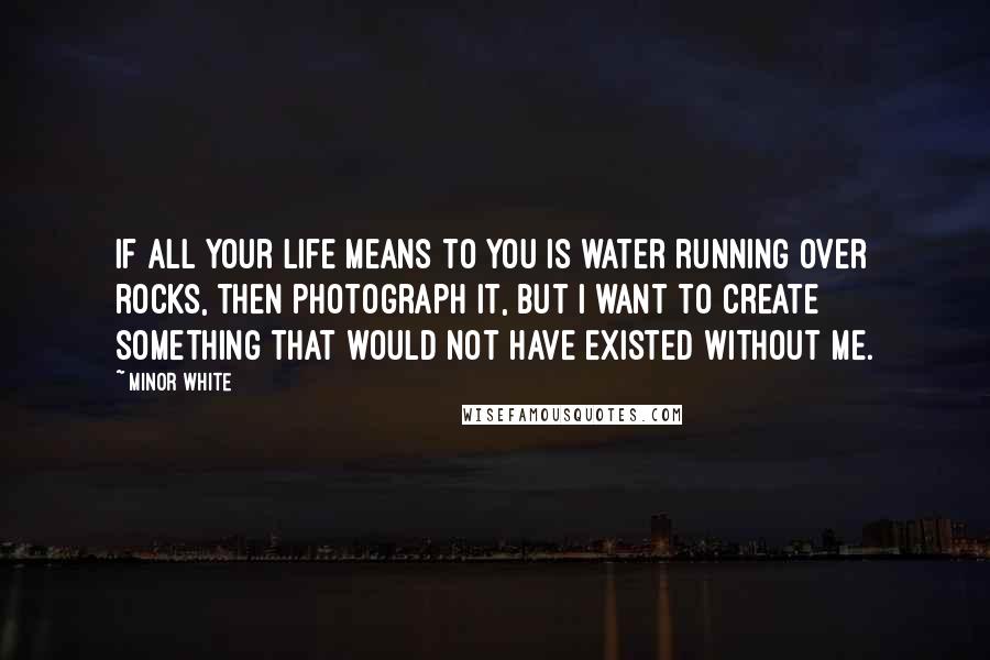 Minor White Quotes: If all your life means to you is water running over rocks, then photograph it, but I want to create something that would not have existed without me.