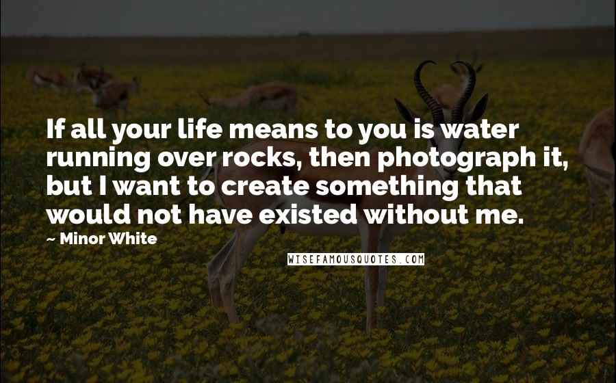 Minor White Quotes: If all your life means to you is water running over rocks, then photograph it, but I want to create something that would not have existed without me.