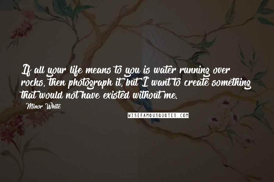 Minor White Quotes: If all your life means to you is water running over rocks, then photograph it, but I want to create something that would not have existed without me.