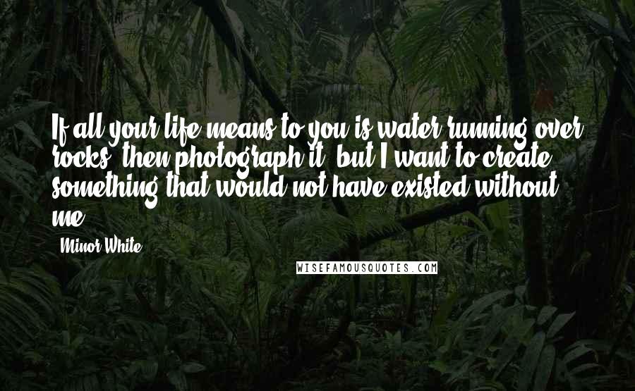 Minor White Quotes: If all your life means to you is water running over rocks, then photograph it, but I want to create something that would not have existed without me.