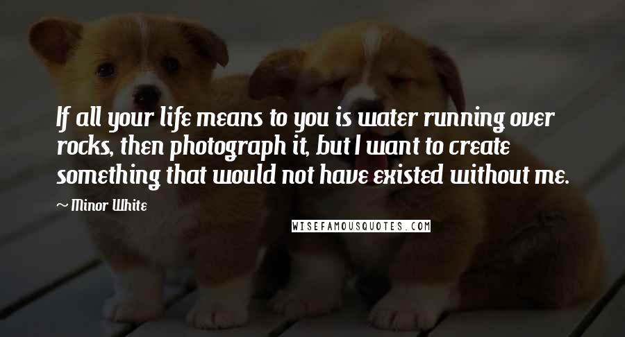 Minor White Quotes: If all your life means to you is water running over rocks, then photograph it, but I want to create something that would not have existed without me.