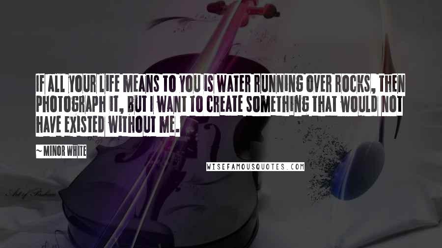 Minor White Quotes: If all your life means to you is water running over rocks, then photograph it, but I want to create something that would not have existed without me.