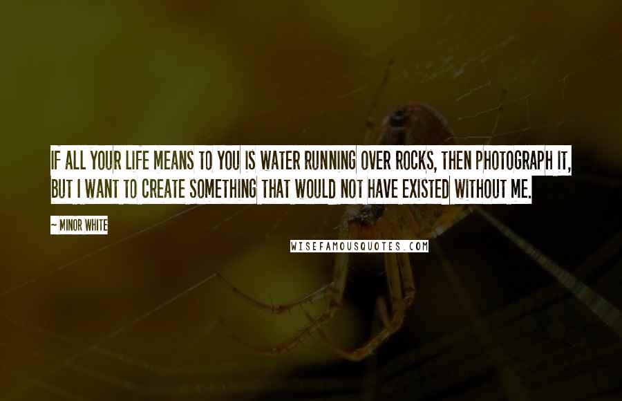 Minor White Quotes: If all your life means to you is water running over rocks, then photograph it, but I want to create something that would not have existed without me.