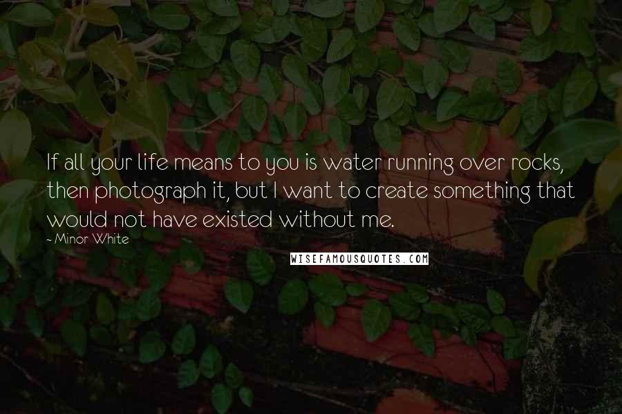 Minor White Quotes: If all your life means to you is water running over rocks, then photograph it, but I want to create something that would not have existed without me.