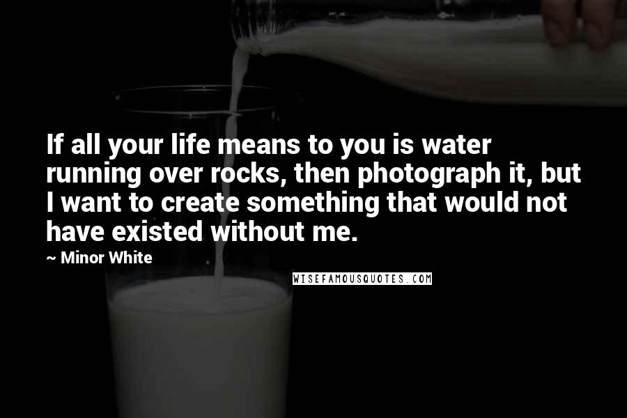 Minor White Quotes: If all your life means to you is water running over rocks, then photograph it, but I want to create something that would not have existed without me.