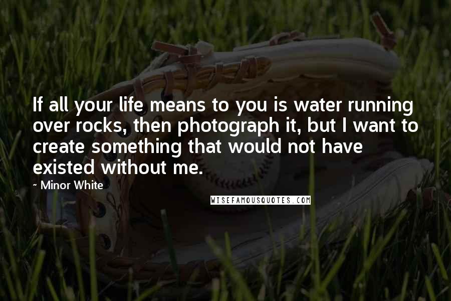 Minor White Quotes: If all your life means to you is water running over rocks, then photograph it, but I want to create something that would not have existed without me.